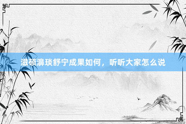 滋硕濞琰舒宁成果如何，听听大家怎么说